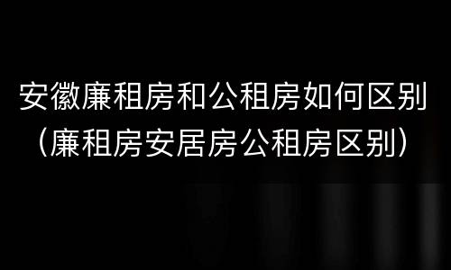 安徽廉租房和公租房如何区别（廉租房安居房公租房区别）