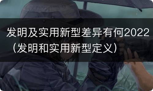发明及实用新型差异有何2022（发明和实用新型定义）