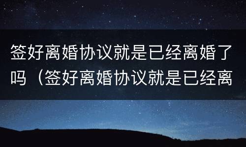 签好离婚协议就是已经离婚了吗（签好离婚协议就是已经离婚了吗）