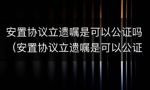 安置协议立遗嘱是可以公证吗（安置协议立遗嘱是可以公证吗）