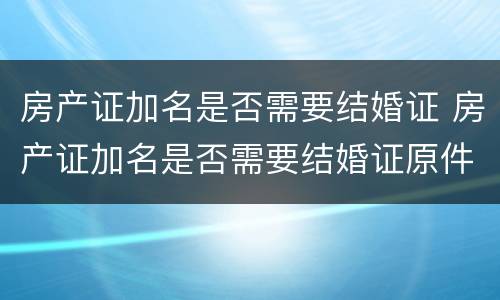 房产证加名是否需要结婚证 房产证加名是否需要结婚证原件