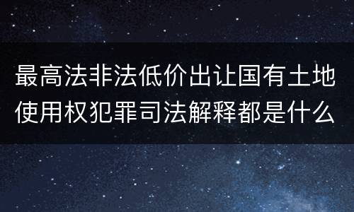 最高法非法低价出让国有土地使用权犯罪司法解释都是什么