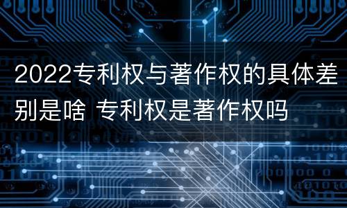 2022专利权与著作权的具体差别是啥 专利权是著作权吗