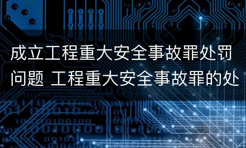 成立工程重大安全事故罪处罚问题 工程重大安全事故罪的处罚