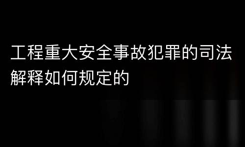 工程重大安全事故犯罪的司法解释如何规定的