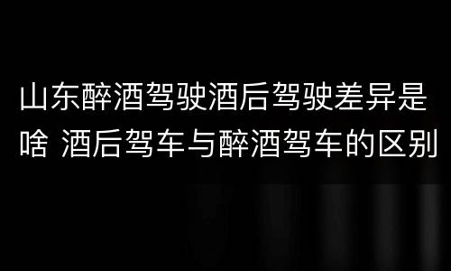 山东醉酒驾驶酒后驾驶差异是啥 酒后驾车与醉酒驾车的区别