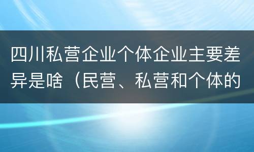 四川私营企业个体企业主要差异是啥（民营、私营和个体的区别）