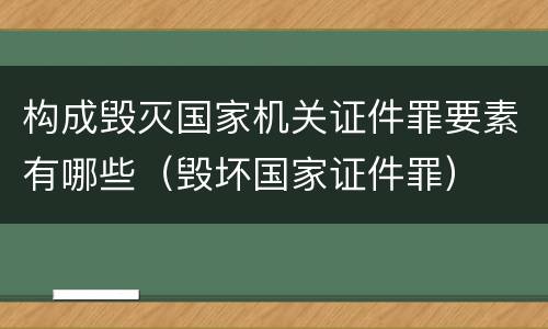 构成毁灭国家机关证件罪要素有哪些（毁坏国家证件罪）