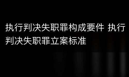 执行判决失职罪构成要件 执行判决失职罪立案标准