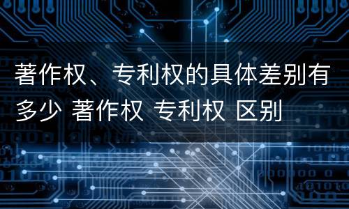 著作权、专利权的具体差别有多少 著作权 专利权 区别