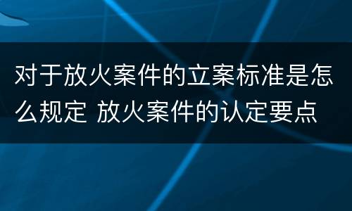 对于放火案件的立案标准是怎么规定 放火案件的认定要点