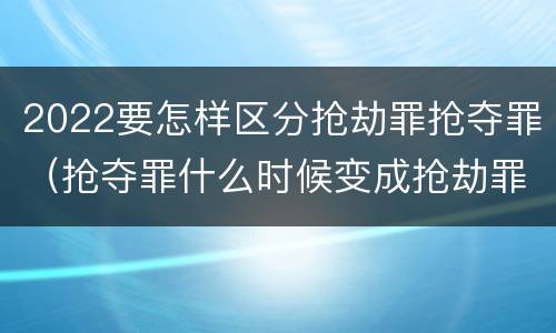 2022要怎样区分抢劫罪抢夺罪（抢夺罪什么时候变成抢劫罪）