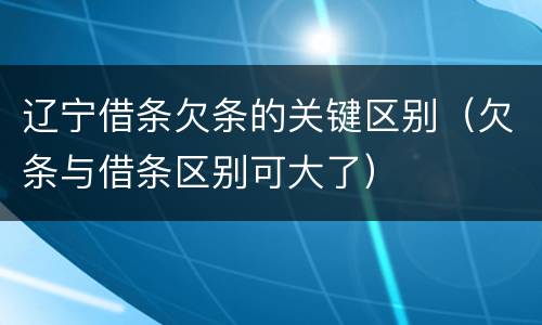 辽宁借条欠条的关键区别（欠条与借条区别可大了）