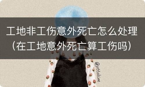 工地非工伤意外死亡怎么处理（在工地意外死亡算工伤吗）