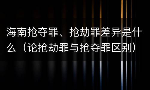 海南抢夺罪、抢劫罪差异是什么（论抢劫罪与抢夺罪区别）