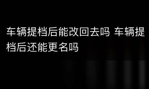 车辆提档后能改回去吗 车辆提档后还能更名吗