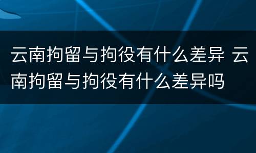 云南拘留与拘役有什么差异 云南拘留与拘役有什么差异吗
