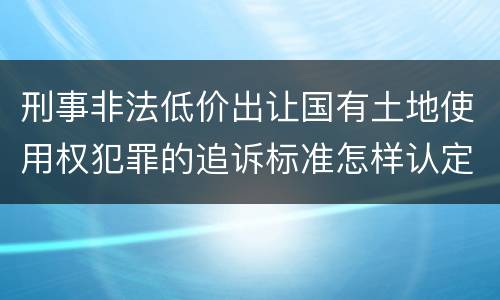 刑事非法低价出让国有土地使用权犯罪的追诉标准怎样认定