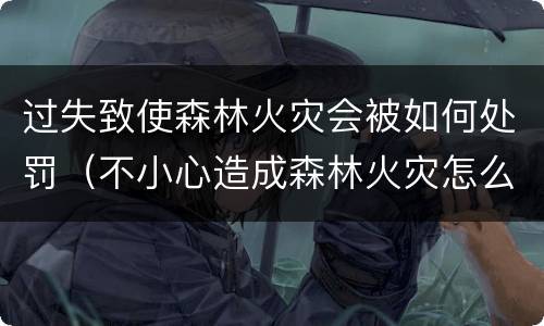 过失致使森林火灾会被如何处罚（不小心造成森林火灾怎么处罚）