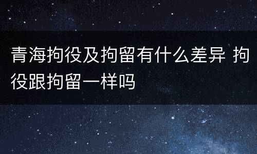 青海拘役及拘留有什么差异 拘役跟拘留一样吗