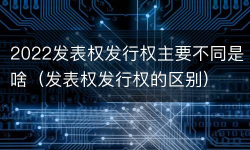 2022发表权发行权主要不同是啥（发表权发行权的区别）