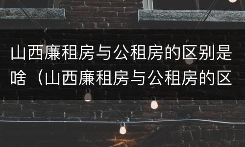 山西廉租房与公租房的区别是啥（山西廉租房与公租房的区别是啥呢）