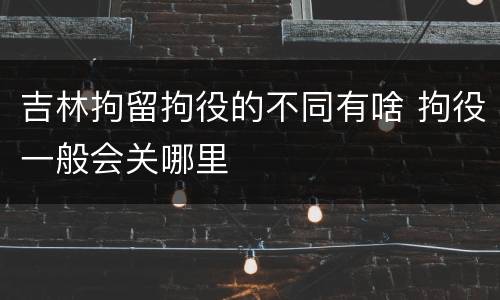 吉林拘留拘役的不同有啥 拘役一般会关哪里