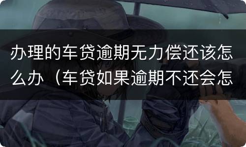 办理的车贷逾期无力偿还该怎么办（车贷如果逾期不还会怎么样）