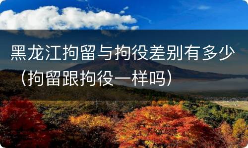 黑龙江拘留与拘役差别有多少（拘留跟拘役一样吗）