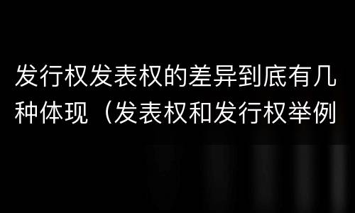 发行权发表权的差异到底有几种体现（发表权和发行权举例）