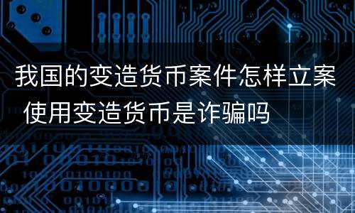 我国的变造货币案件怎样立案 使用变造货币是诈骗吗