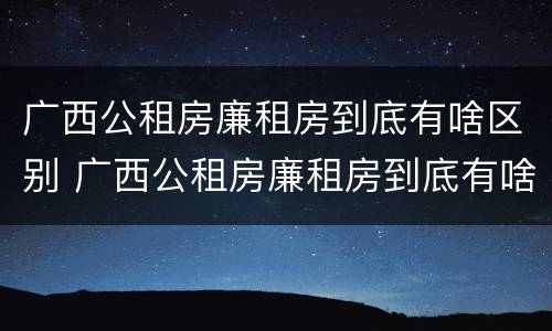 广西公租房廉租房到底有啥区别 广西公租房廉租房到底有啥区别呢