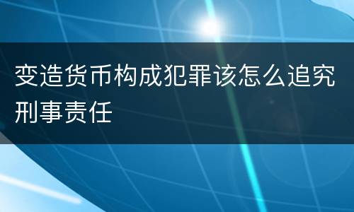 变造货币构成犯罪该怎么追究刑事责任