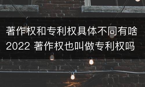 著作权和专利权具体不同有啥2022 著作权也叫做专利权吗