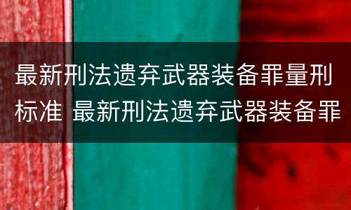 最新刑法遗弃武器装备罪量刑标准 最新刑法遗弃武器装备罪量刑标准文件