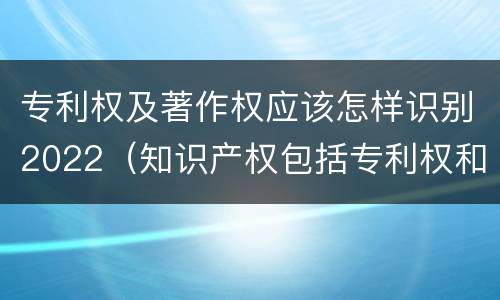 专利权及著作权应该怎样识别2022（知识产权包括专利权和著作权吗）