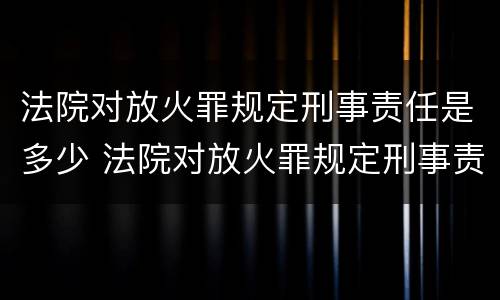法院对放火罪规定刑事责任是多少 法院对放火罪规定刑事责任是多少天