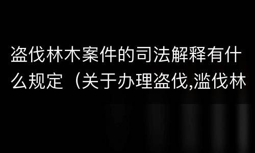 盗伐林木案件的司法解释有什么规定（关于办理盗伐,滥伐林木案件应用法律的几个问题的解释）