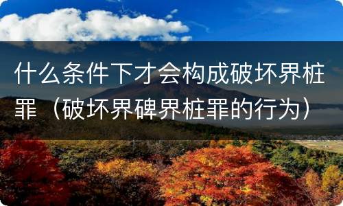 什么条件下才会构成破坏界桩罪（破坏界碑界桩罪的行为）