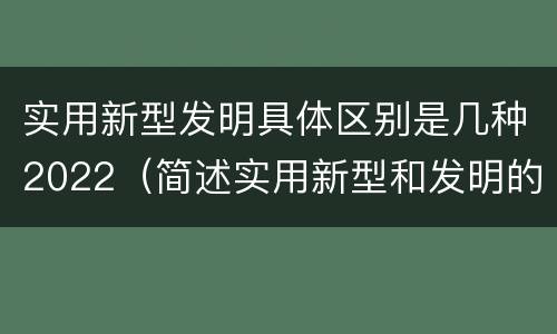 实用新型发明具体区别是几种2022（简述实用新型和发明的区别）