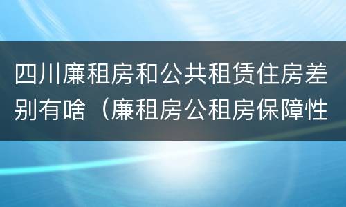 四川廉租房和公共租赁住房差别有啥（廉租房公租房保障性住房的区别）