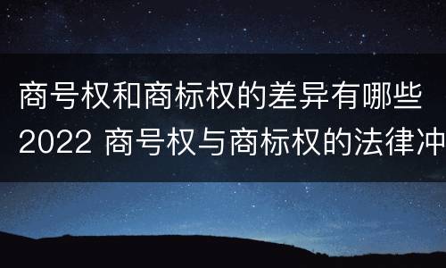 商号权和商标权的差异有哪些2022 商号权与商标权的法律冲突与解决