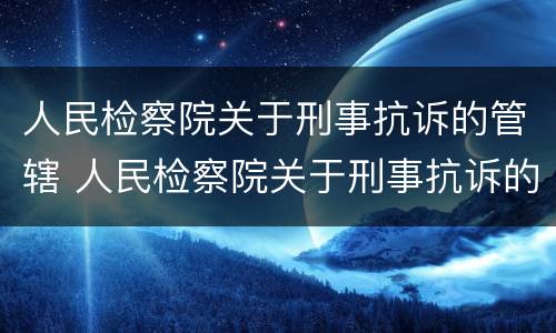 人民检察院关于刑事抗诉的管辖 人民检察院关于刑事抗诉的管辖权的规定