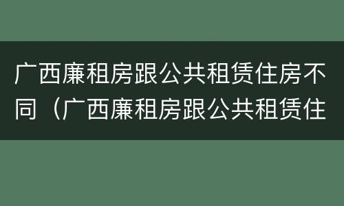 广西廉租房跟公共租赁住房不同（广西廉租房跟公共租赁住房不同怎么办）