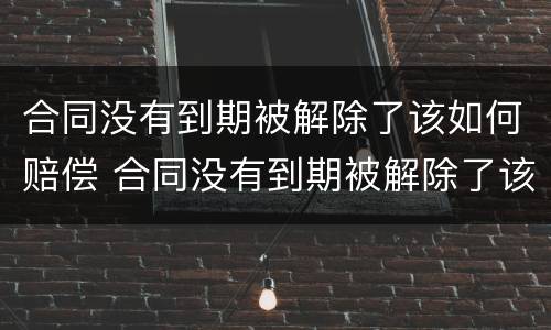 合同没有到期被解除了该如何赔偿 合同没有到期被解除了该如何赔偿员工