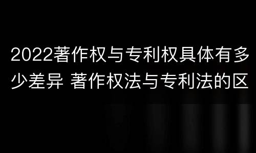 2022著作权与专利权具体有多少差异 著作权法与专利法的区别
