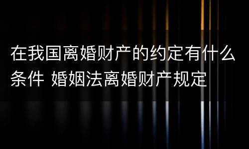 在我国离婚财产的约定有什么条件 婚姻法离婚财产规定