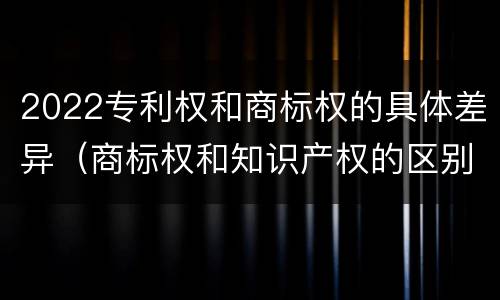 2022专利权和商标权的具体差异（商标权和知识产权的区别）