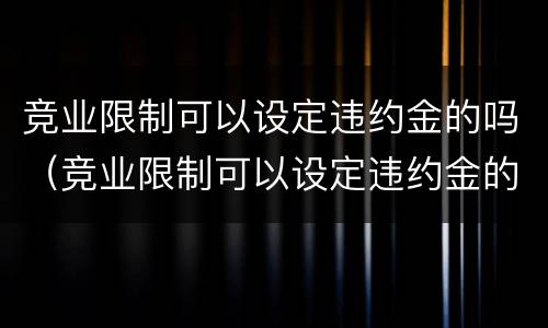 竞业限制可以设定违约金的吗（竞业限制可以设定违约金的吗合法吗）