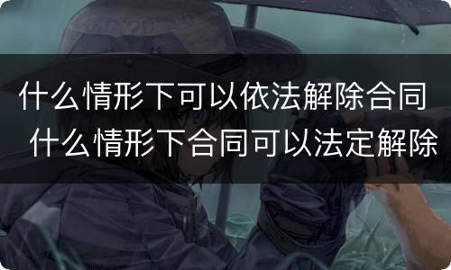 什么情形下可以依法解除合同 什么情形下合同可以法定解除